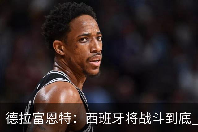 德拉富恩特：西班牙将战斗到底 巴西队仍然是诸强学习的榜样